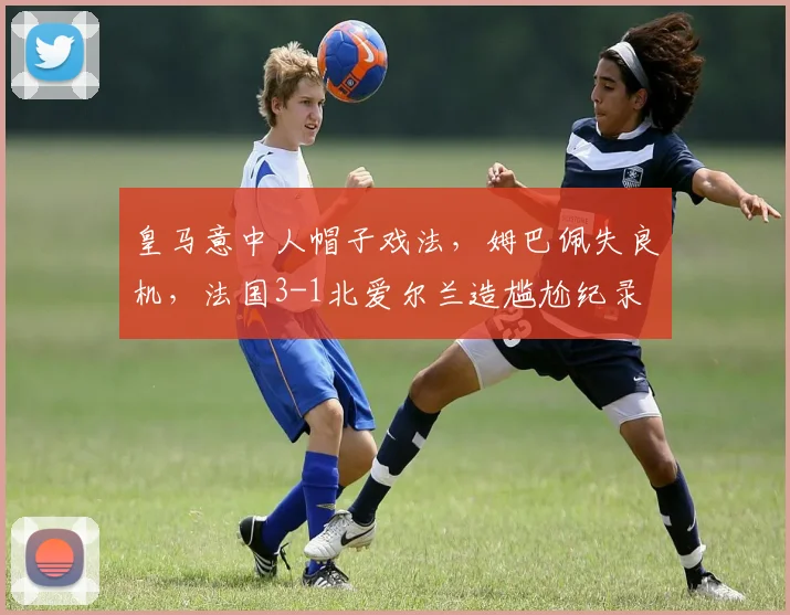 皇马意中人帽子戏法,姆巴佩失良机,法国3-1北爱尔兰造尴尬纪录
