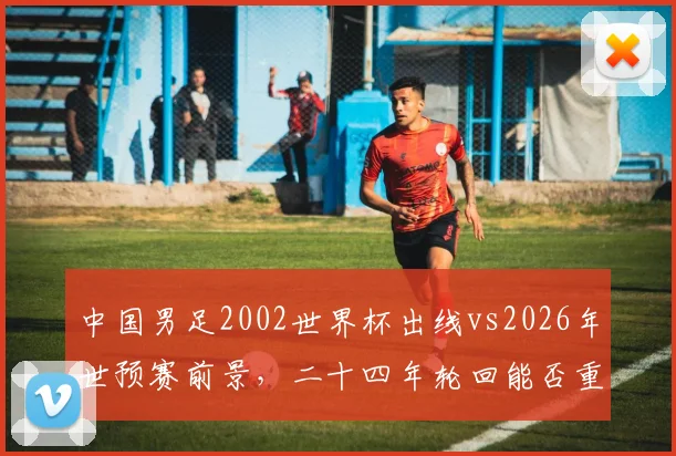 中国男足2002世界杯出线vs2026年世预赛前景，二十四年轮回能否重现？