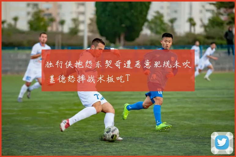 独行侠抱怨东契奇遭恶意犯规未吹 基德怒摔战术板吃T